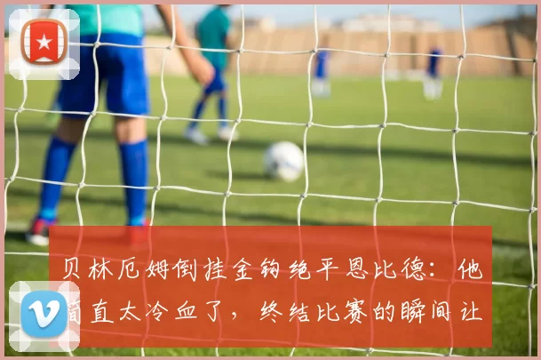 贝林厄姆倒挂金钩绝平恩比德：他简直太冷血了，终结比赛的瞬间让人震撼
