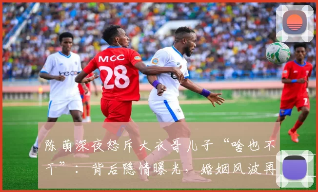 陈萌深夜怒斥大衣哥儿子“啥也不干”：背后隐情曝光，婚姻风波再起