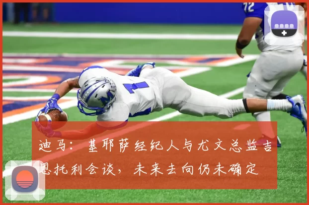 迪马：基耶萨经纪人与尤文总监吉恩托利会谈，未来去向仍未确定