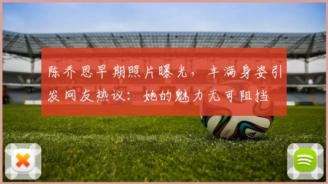 陈乔恩早期照片曝光，丰满身姿引发网友热议：她的魅力无可阻挡