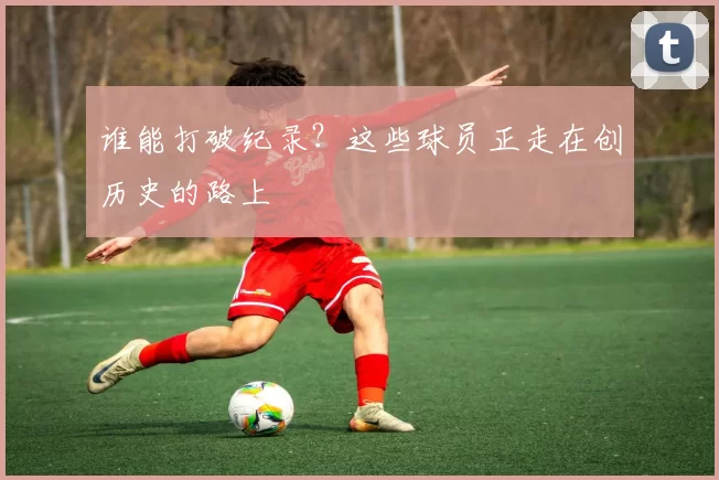 谁能打破纪录？这些球员正走在创历史的路上